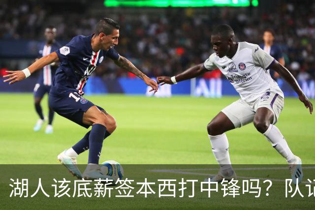湖人该底薪签本西打中锋吗？队记长文分析：巅峰已过+无投射+难配东里