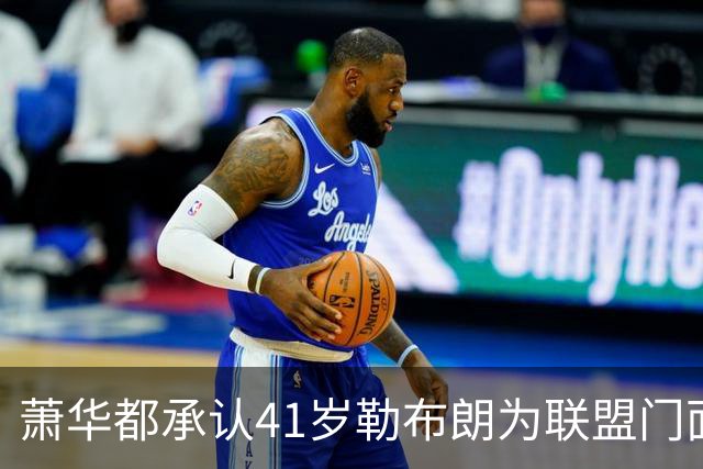 萧华都承认41岁勒布朗为联盟门面！美媒三重认证再赞GOAT 鲨鱼：要拿5万分